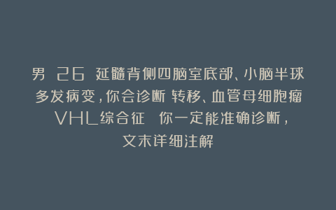 男 26 延髓背侧四脑室底部、小脑半球多发病变，你会诊断：转移、血管母细胞瘤（VHL综合征）？（你一定能准确诊断，文末详细注解）