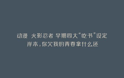 动漫｜《火影忍者》早期四大“吃书”设定：岸本，你欠我的青春拿什么还！