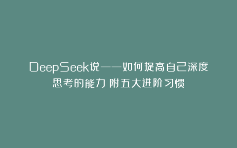 DeepSeek说——如何提高自己深度思考的能力（附五大进阶习惯）