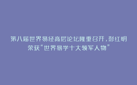 第八届世界易经高层论坛隆重召开，彭红明荣获“世界易学十大领军人物”