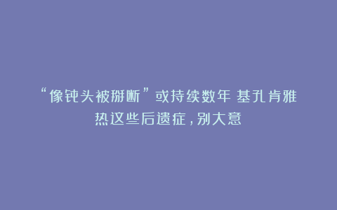 “像骨头被掰断”！或持续数年！基孔肯雅热这些后遗症，别大意→