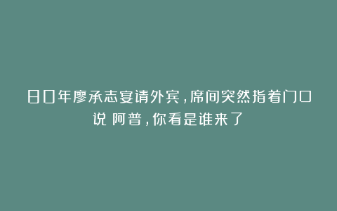 80年廖承志宴请外宾，席间突然指着门口说：阿普，你看是谁来了？