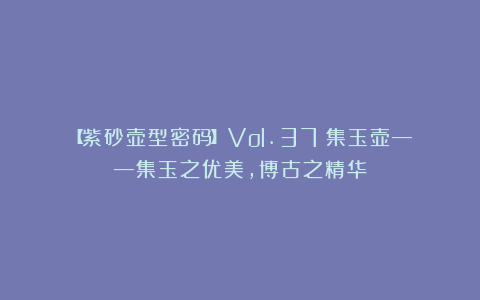 【紫砂壶型密码】Vol.37：集玉壶——集玉之优美，博古之精华