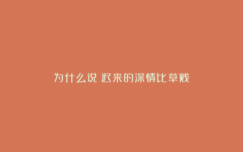 为什么说：迟来的深情比草贱？
