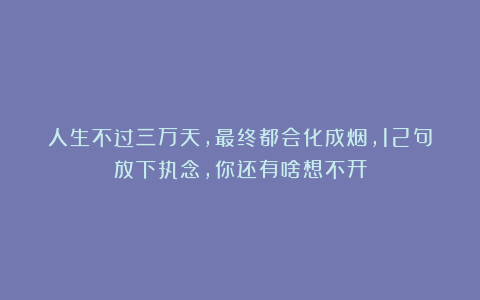 人生不过三万天，最终都会化成烟，12句放下执念，你还有啥想不开