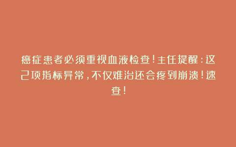 癌症患者必须重视血液检查!主任提醒:这2项指标异常,不仅难治还会疼到崩溃!速查!