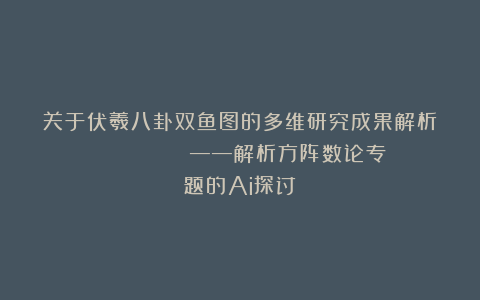 关于伏羲八卦双鱼图的多维研究成果解析           ——解析方阵数论专题的Ai探讨
