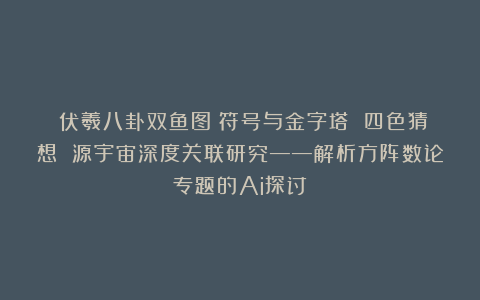 《伏羲八卦双鱼图》符号与金字塔 四色猜想 源宇宙深度关联研究——解析方阵数论专题的Ai探讨