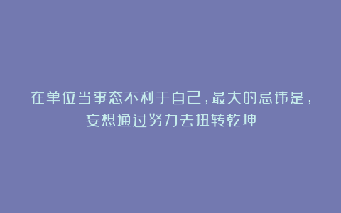 在单位当事态不利于自己,最大的忌讳是,妄想通过努力去扭转乾坤