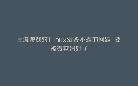 主流游戏对Linux爱答不理的问题，要被微软治好了