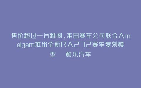 售价超过一台雅阁，本田赛车公司联合Amalgam推出全新RA272赛车复刻模型 | 酷乐汽车