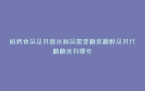 焙烤食品及其面米制品需要糖浆糖醇及其代糖糖类有哪些？