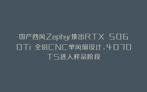 国产西风Zephyr推出RTX 5060Ti 全铝CNC单风扇设计，4070TS进入样品阶段