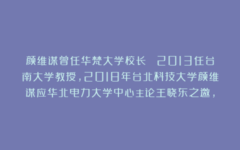 颜维谋曾任华梵大学校长  2013任台南大学教授，2018年台北科技大学颜维谋应华北电力大学中心主论王晓东之邀，