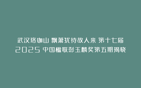 武汉珞珈山：飘萧犹待故人来丨第十七届（2025）中国楹联彭玉麟奖第五期揭晓