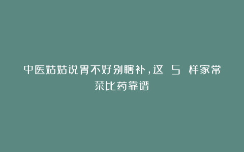 中医姑姑说胃不好别瞎补，这 5 样家常菜比药靠谱！