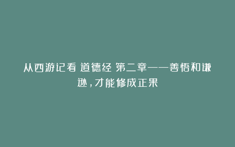 从西游记看《道德经》第二章——善悟和谦逊，才能修成正果
