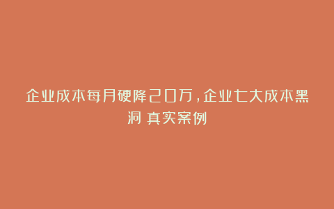 企业成本每月硬降20万，企业七大成本黑洞（真实案例）