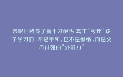 亲眼目睹孩子躺平才醒悟：真正“毁掉”孩子学习的，不是手机，也不是懒惰，而是父母过强的“外驱力”