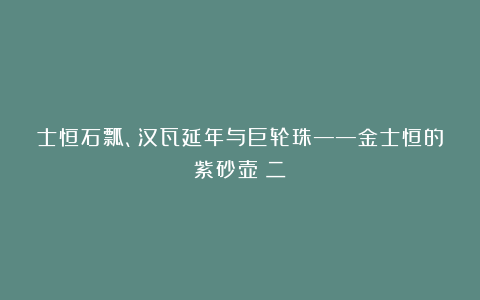 士恒石瓢、汉瓦延年与巨轮珠——金士恒的紫砂壶（二）