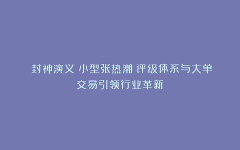 《封神演义》小型张热潮：评级体系与大单交易引领行业革新