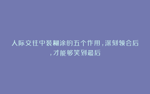 人际交往中装糊涂的五个作用，深刻领会后，才能够笑到最后！