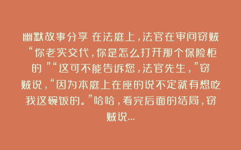 幽默故事分享：在法庭上，法官在审问窃贼：“你老实交代，你是怎么打开那个保险柜的？”“这可不能告诉您，法官先生，”窃贼说，“因为本庭上在座的说不定就有想吃我这碗饭的。”哈哈，看完后面的结局，窃贼说…