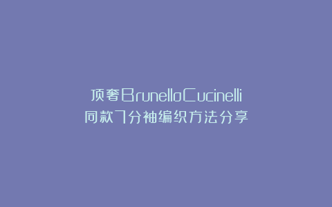 顶奢BrunelloCucinelli同款7分袖编织方法分享