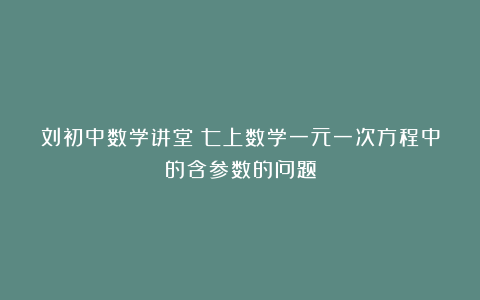 刘初中数学讲堂：七上数学一元一次方程中的含参数的问题