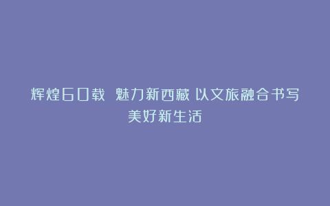 辉煌60载 魅力新西藏丨以文旅融合书写美好新生活