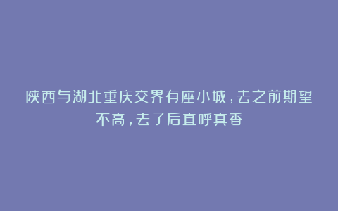 陕西与湖北重庆交界有座小城，去之前期望不高，去了后直呼真香