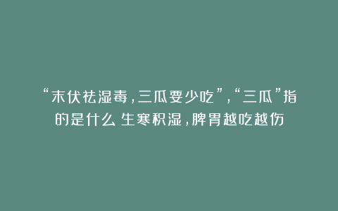 “末伏祛湿毒，三瓜要少吃”，“三瓜”指的是什么？生寒积湿，脾胃越吃越伤