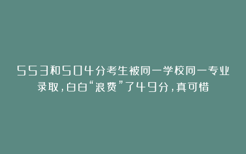 553和504分考生被同一学校同一专业录取，白白“浪费”了49分，真可惜