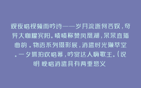 观夜唱视频而吟诗——岁月流逝何吝娱,奇异大咖耀宾阳。啧啧称赞凤凰湖,杲杲直播曲韵飏。物语系列摄影展,消遣时光撷萃堂。一夕抓拍欢唱幕,吟赏达人嗨歌王。(说明:晚唱消遣具有两重意义!)