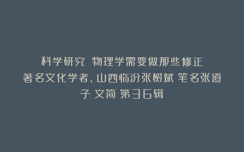 （科学研究）《物理学需要做那些修正》：著名文化学者、山西临汾张树斌（笔名张道子）文简（第36辑）