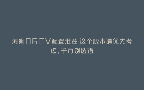 海狮06EV配置推荐：这个版本请优先考虑，千万别选错！