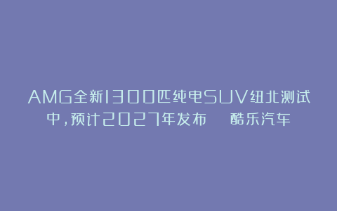 AMG全新1300匹纯电SUV纽北测试中，预计2027年发布 | 酷乐汽车