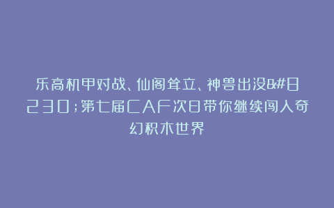 乐高机甲对战、仙阁耸立、神兽出没…第七届CAF次日带你继续闯入奇幻积木世界！