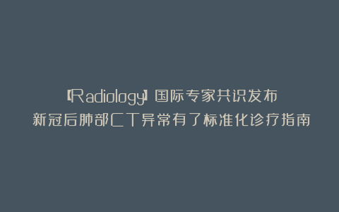 【Radiology】国际专家共识发布：新冠后肺部CT异常有了标准化诊疗指南