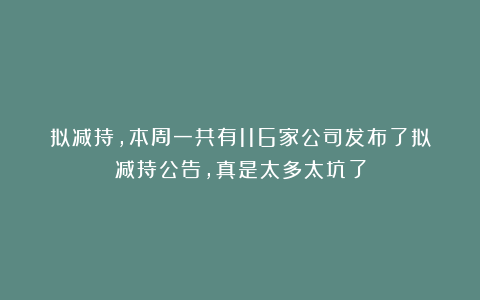 拟减持，本周一共有116家公司发布了拟减持公告，真是太多太坑了