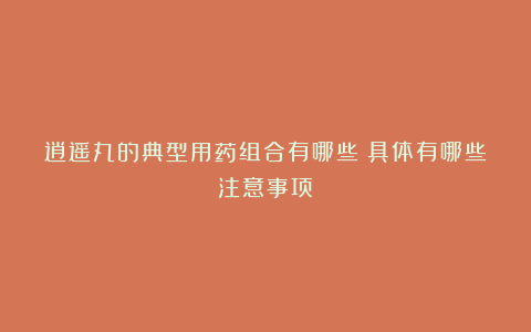 逍遥丸的典型用药组合有哪些？具体有哪些注意事项？