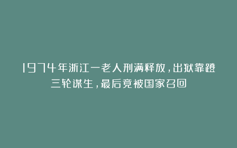 1974年浙江一老人刑满释放，出狱靠蹬三轮谋生，最后竟被国家召回