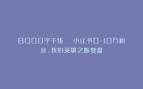 8000字干货 | 小红书0-10万粉丝，我的英雄之旅复盘