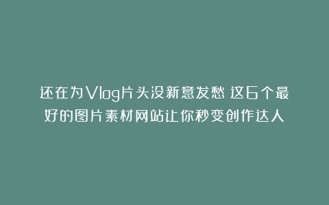 还在为Vlog片头没新意发愁？这6个最好的图片素材网站让你秒变创作达人