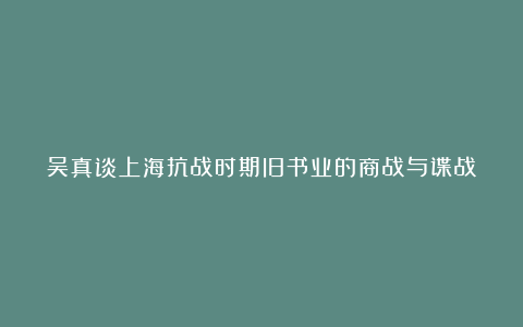 吴真谈上海抗战时期旧书业的商战与谍战