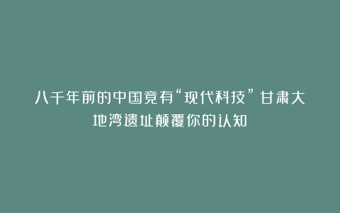 八千年前的中国竟有“现代科技”？甘肃大地湾遗址颠覆你的认知！