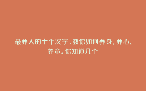 最养人的十个汉字，教你如何养身、养心、养命。你知道几个？