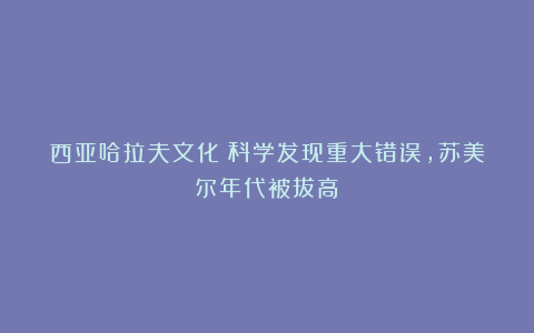 西亚哈拉夫文化：科学发现重大错误，苏美尔年代被拔高？