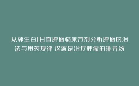 从郭生白18首肿瘤临床方剂分析肿瘤的治法与用药规律！这就是治疗肿瘤的排异汤！