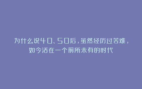 为什么说40、50后，虽然经历过苦难，如今活在一个前所未有的时代